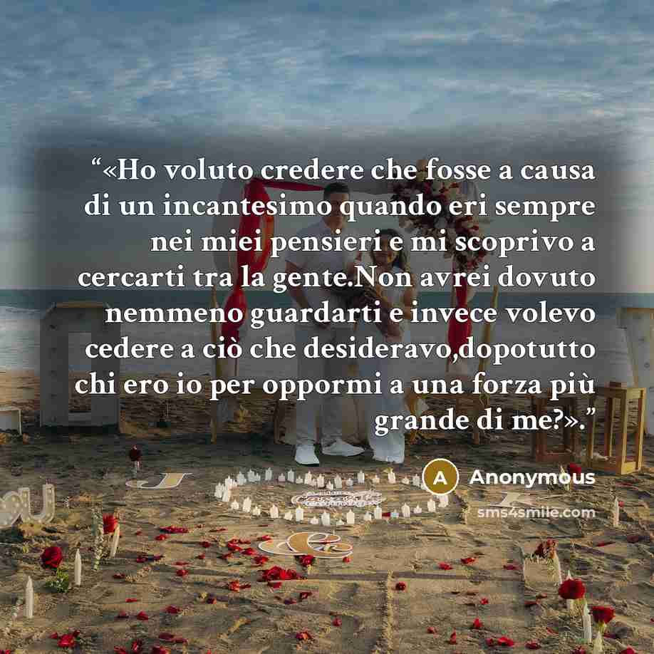 “«Ho voluto credere che fosse a causa di un incantesimo quando eri sempre nei miei pensieri e mi scoprivo a cercarti tra la gente.Non avrei dovuto nemmeno guardarti e invece volevo cedere a ciò che desideravo,dopotutto chi ero io per oppormi a una forza più grande di me?».” quote by Anonymous