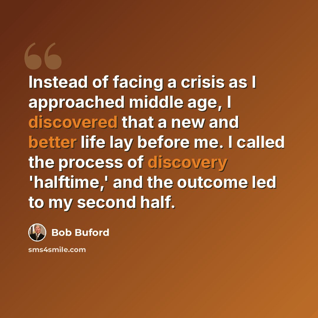 “Instead of facing a crisis as I approached middle age, I discovered that a new and better life lay before me. I called the process of discovery 'halftime,' and the outcome led to my second half.” quote by Bob Buford