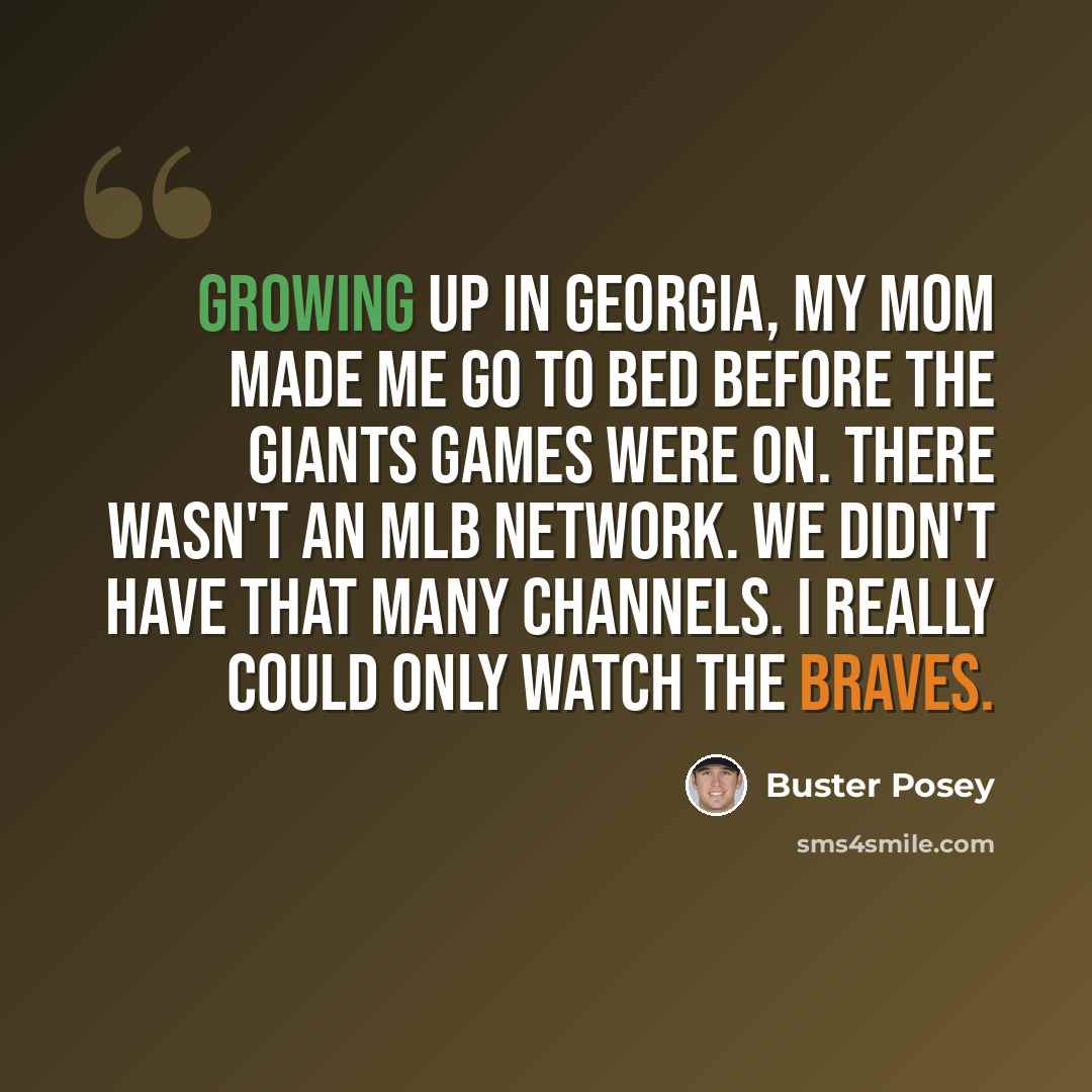 “Growing up in Georgia, my mom made me go to bed before the Giants games were on. There wasn't an MLB Network. We didn't have that many channels. I really could only watch the Braves.” quote by Buster Posey