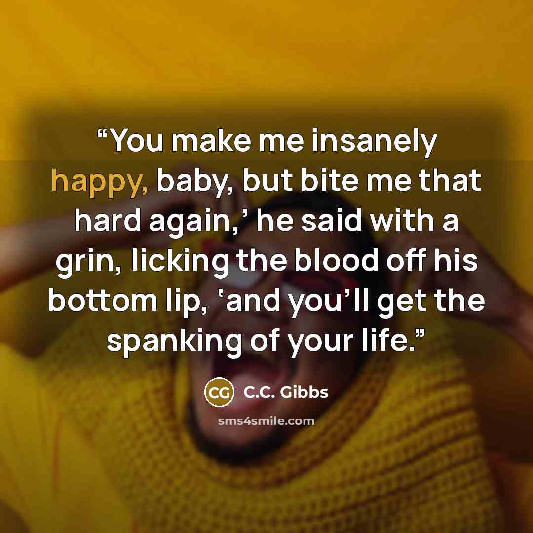 “You make me insanely happy, baby, but bite me that hard again,’ he said with a grin, licking the blood off his bottom lip, ‘and you’ll get the spanking of your life.” quote by C.C. Gibbs