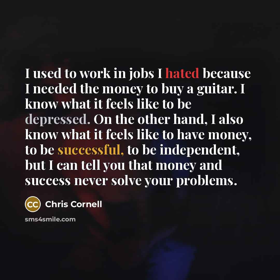 “I used to work in jobs I hated because I needed the money to buy a guitar. I know what it feels like to be depressed. On the other hand, I also know what it feels like to have money, to be successful, to be independent, but I can tell you that money and success never solve your problems.” quote by Chris Cornell