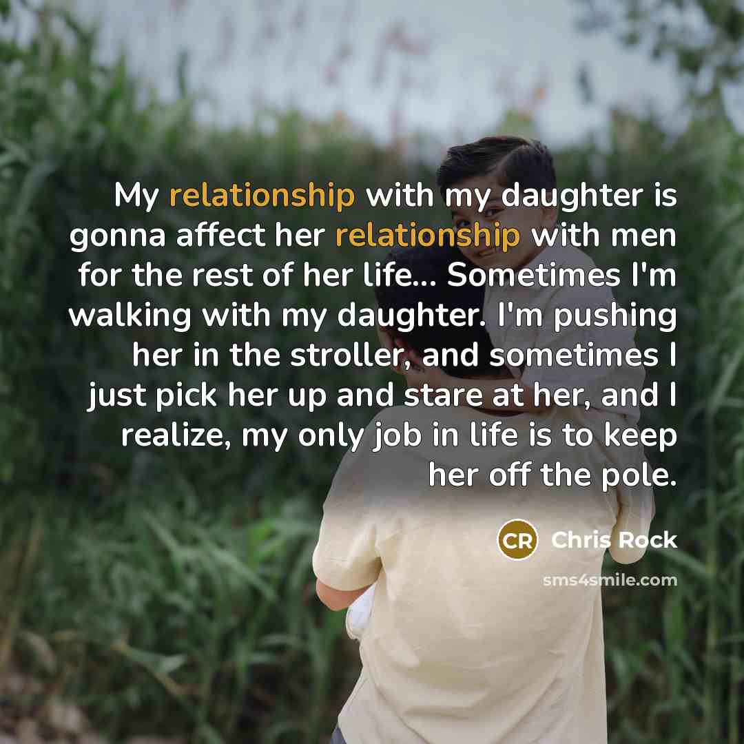 “My relationship with my daughter is gonna affect her relationship with men for the rest of her life... Sometimes I'm walking with my daughter. I'm pushing her in the stroller, and sometimes I just pick her up and stare at her, and I realize, my only job in life is to keep her off the pole.” quote by Chris Rock