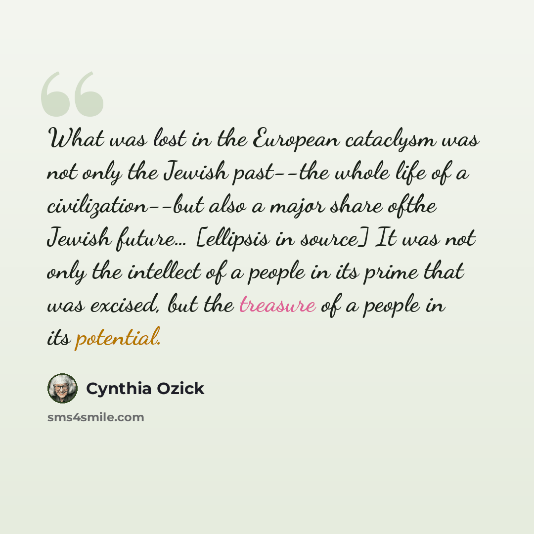“What was lost in the European cataclysm was not only the Jewish past--the whole life of a civilization--but also a major share ofthe Jewish future… [ellipsis in source] It was not only the intellect of a people in its prime that was excised, but the treasure of a people in its potential.” quote by Cynthia Ozick