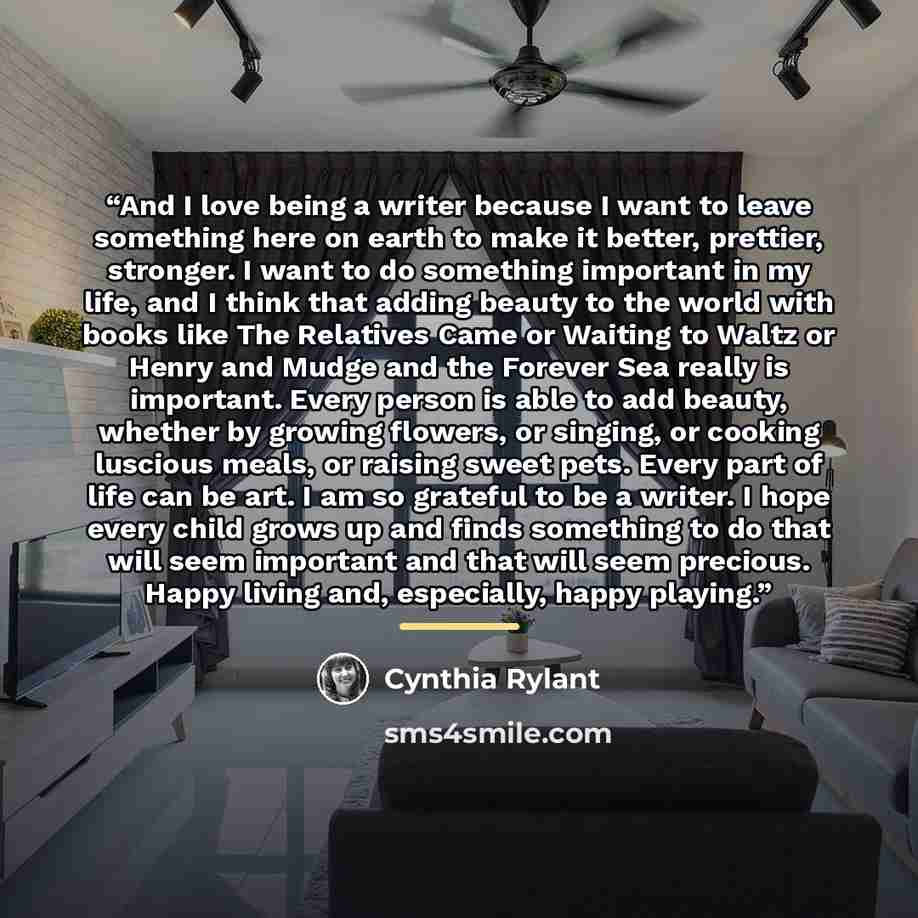 “And I love being a writer because I want to leave something here on earth to make it better, prettier, stronger. I want to do something important in my life, and I think that adding beauty to the world with books like The Relatives Came or Waiting to Waltz or Henry and Mudge and the Forever Sea…” quote by Cynthia Rylant