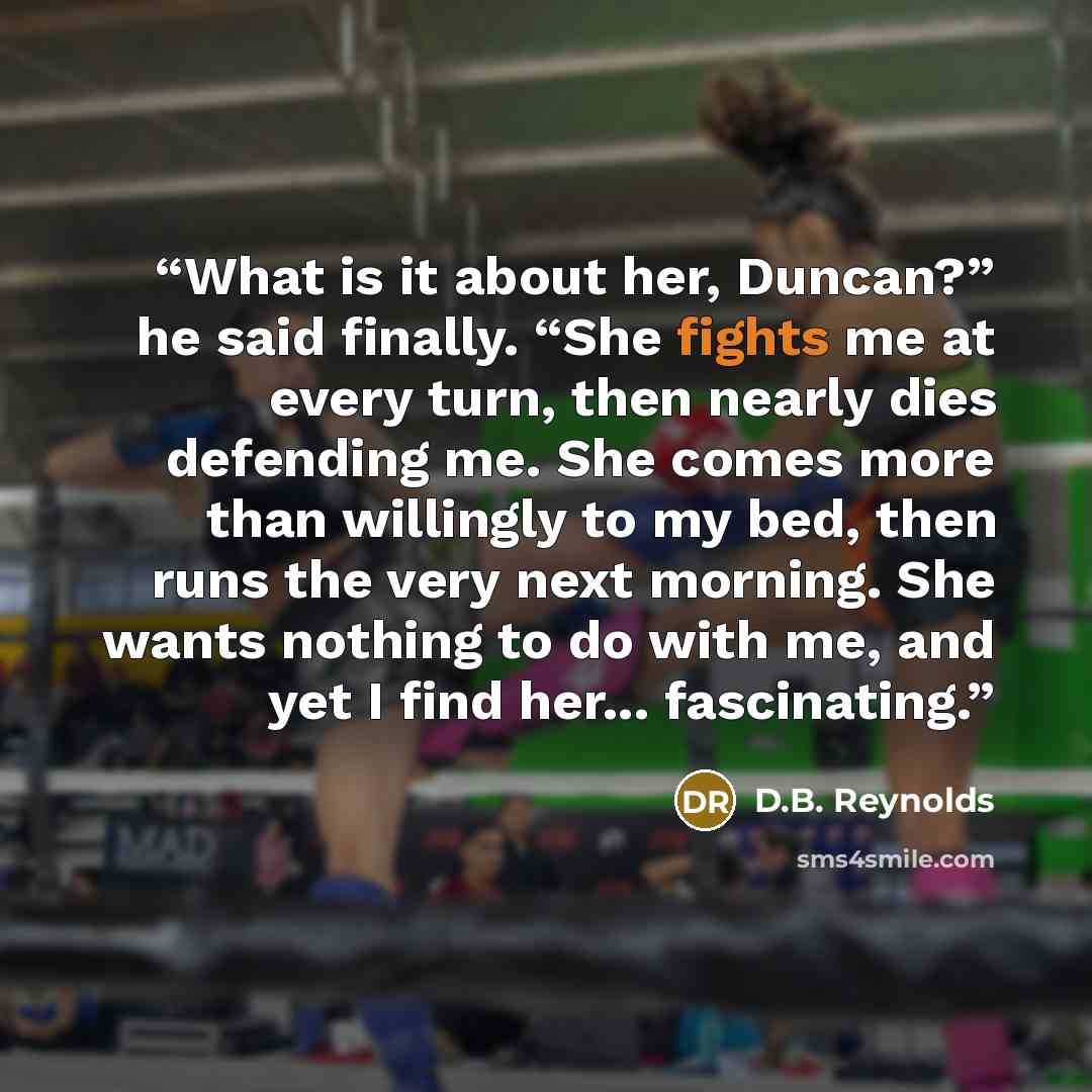“What is it about her, Duncan?” he said finally. “She fights me at every turn, then nearly dies defending me. She comes more than willingly to my bed, then runs the very next morning. She wants nothing to do with me, and yet I find her... fascinating.” quote by D.B. Reynolds
