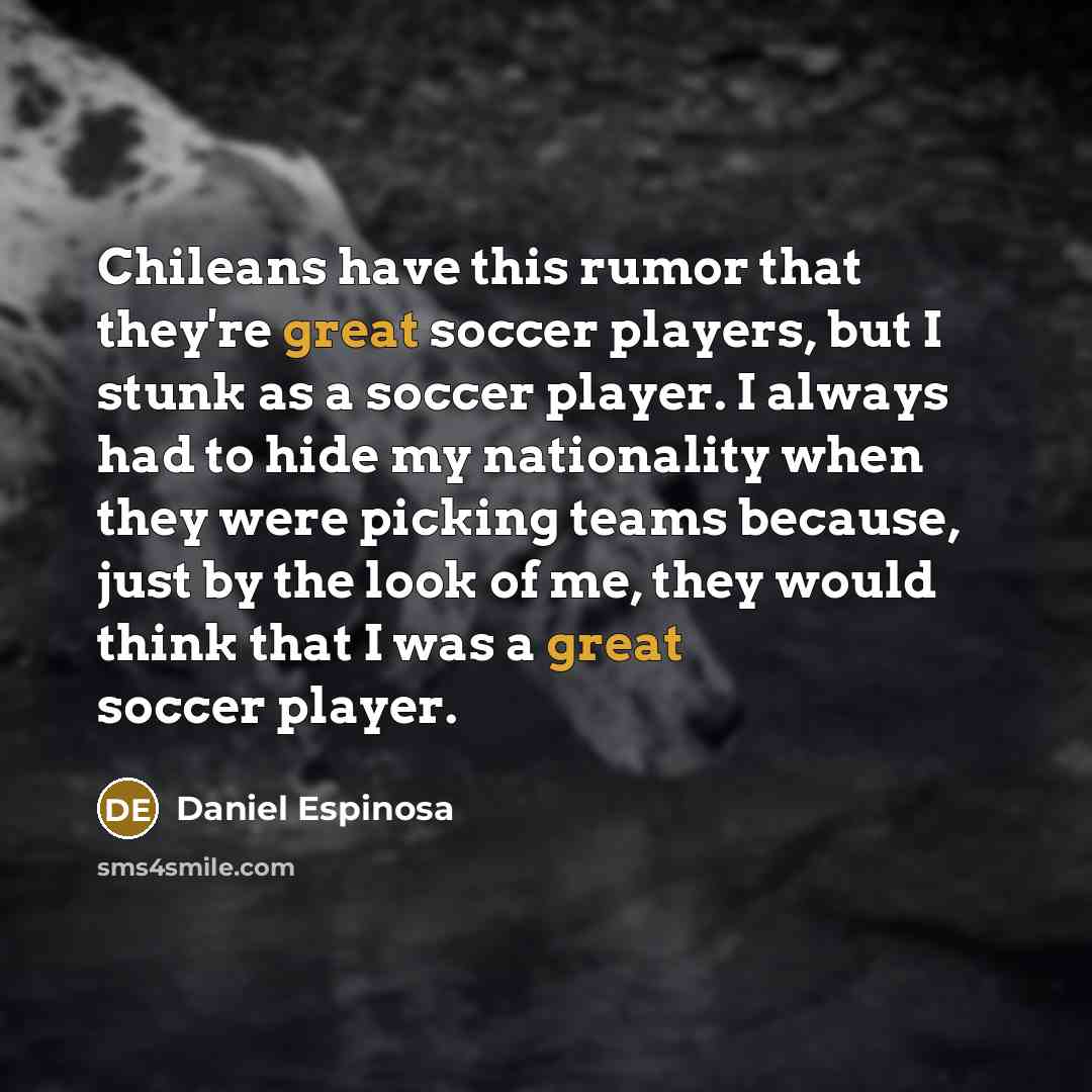“Chileans have this rumor that they're great soccer players, but I stunk as a soccer player. I always had to hide my nationality when they were picking teams because, just by the look of me, they would think that I was a great soccer player.” quote by Daniel Espinosa