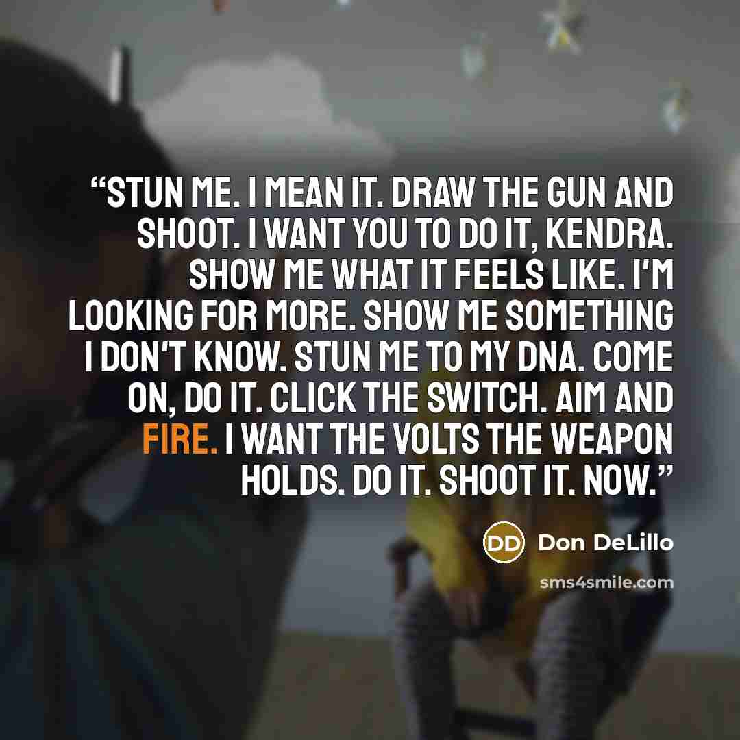“Stun me. I mean it. Draw the gun and shoot. I want you to do it, Kendra. Show me what it feels like. I'm looking for more. Show me something I don't know. Stun me to my DNA. Come on, do it. Click the switch. Aim and fire. I want the volts the weapon holds. Do it. Shoot it. Now.” quote by Don DeLillo