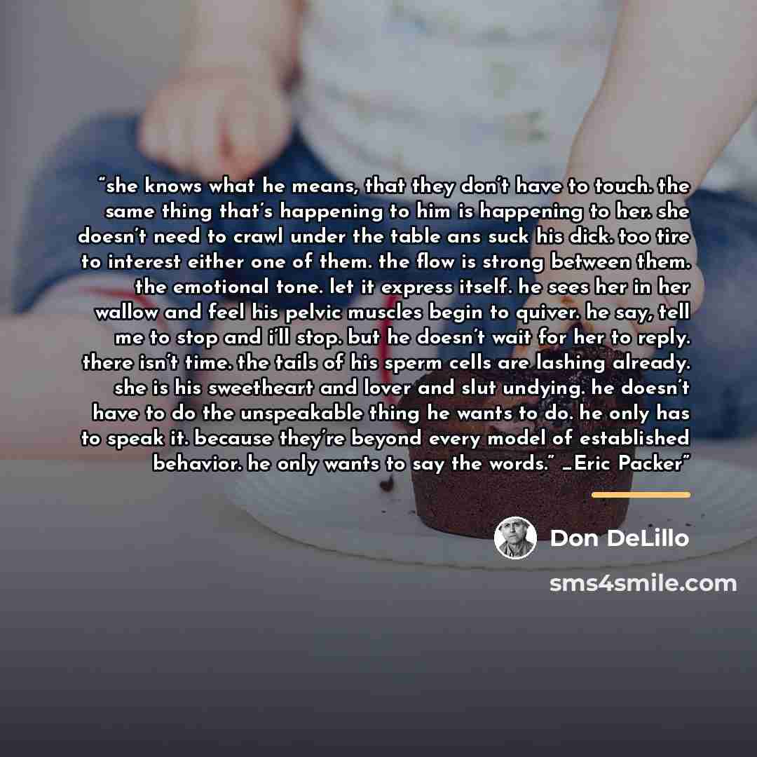 “she knows what he means, that they don’t have to touch. the same thing that’s happening to him is happening to her. she doesn’t need to crawl under the table ans suck his dick. too tire to interest either one of them. the flow is strong between them. the emotional tone. let it express itself. he…” quote by Don DeLillo
