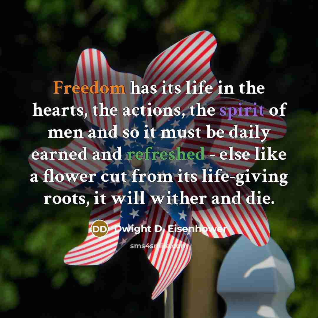 “Freedom has its life in the hearts, the actions, the spirit of men and so it must be daily earned and refreshed - else like a flower cut from its life-giving roots, it will wither and die.” quote by Dwight D. Eisenhower