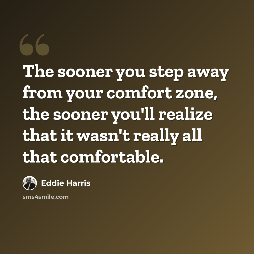“The sooner you step away from your comfort zone, the sooner you'll realize that it wasn't really all that comfortable.” quote by Eddie Harris