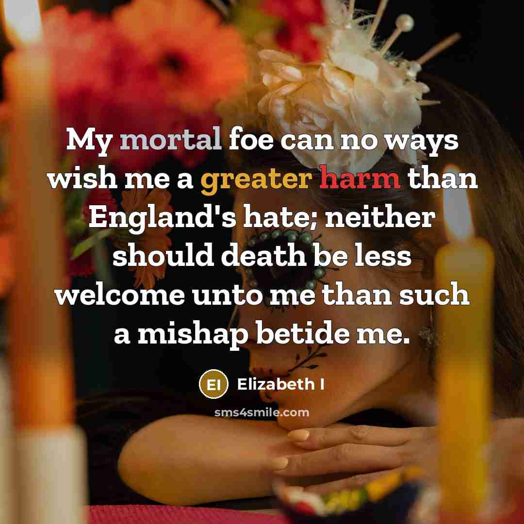 “My mortal foe can no ways wish me a greater harm than England's hate; neither should death be less welcome unto me than such a mishap betide me.” quote by Elizabeth I