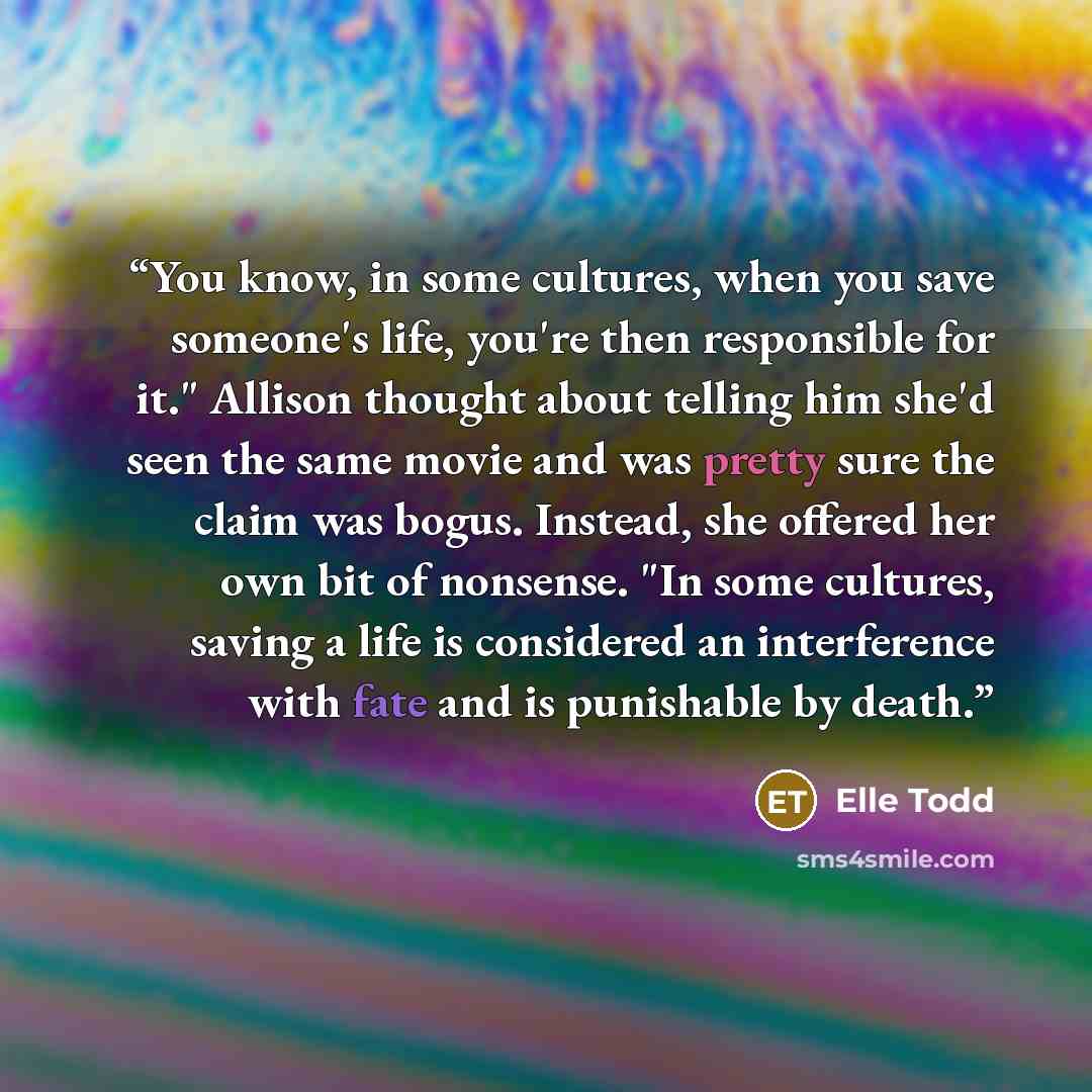 “You know, in some cultures, when you save someone's life, you're then responsible for it." Allison thought about telling him she'd seen the same movie and was pretty sure the claim was bogus. Instead, she offered her own bit of nonsense. "In some cultures, saving a life is considered an…” quote by Elle Todd