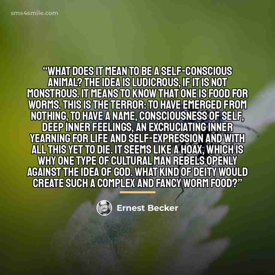 “What does it mean to be a self-conscious animal? The idea is ludicrous, if it is not monstrous. It means to know that one is food for worms. This is the terror: to have emerged from nothing, to have a name, consciousness of self, deep inner feelings, an excruciating inner yearning for life and…” quote by Ernest Becker