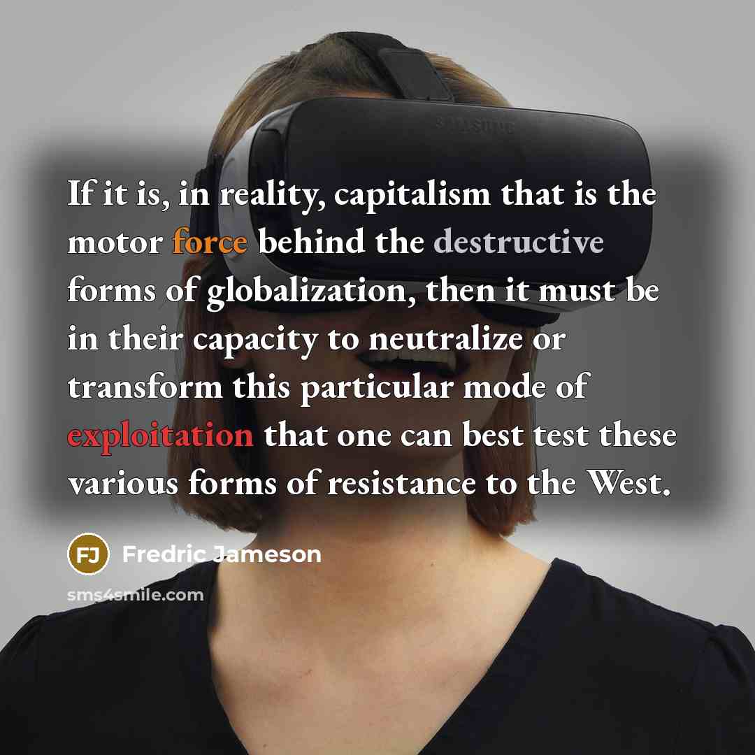 “If it is, in reality, capitalism that is the motor force behind the destructive forms of globalization, then it must be in their capacity to neutralize or transform this particular mode of exploitation that one can best test these various forms of resistance to the West.” quote by Fredric Jameson