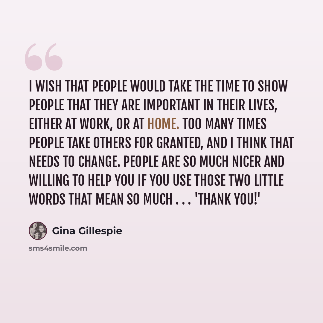 “I wish that people would take the time to show people that they are important in their lives, either at work, or at home. Too many times people take others for granted, and I think that needs to change. People are so much nicer and willing to help you if you use those two little words that mean so…” quote by Gina Gillespie