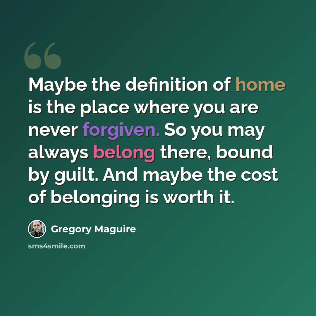 “Maybe the definition of home is the place where you are never forgiven. So you may always belong there, bound by guilt. And maybe the cost of belonging is worth it.” quote by Gregory Maguire