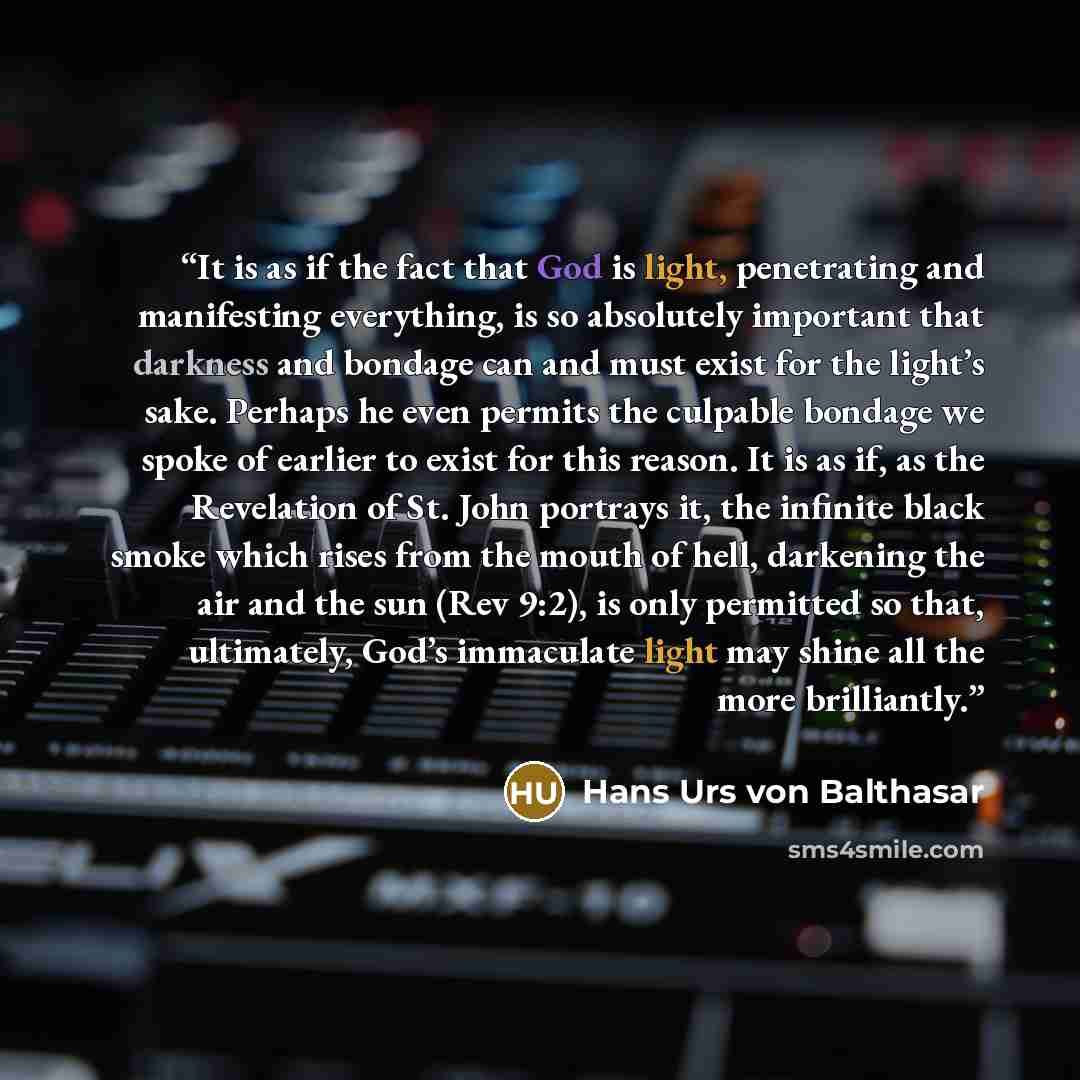 “It is as if the fact that God is light, penetrating and manifesting everything, is so absolutely important that darkness and bondage can and must exist for the light’s sake. Perhaps he even permits the culpable bondage we spoke of earlier to exist for this reason. It is as if, as the Revelation of…” quote by Hans Urs von Balthasar