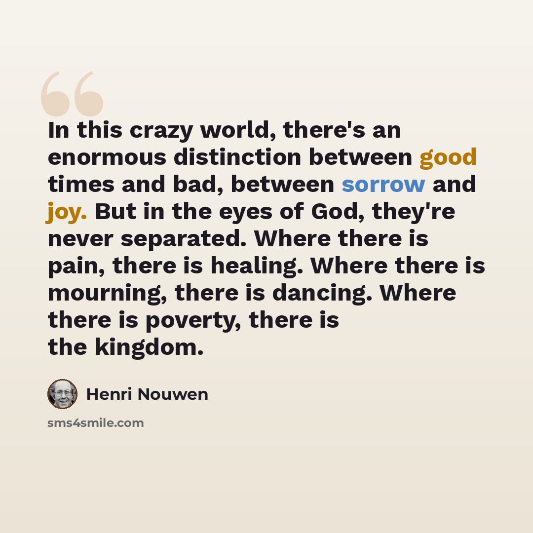 “In this crazy world, there's an enormous distinction between good times and bad, between sorrow and joy. But in the eyes of God, they're never separated. Where there is pain, there is healing. Where there is mourning, there is dancing. Where there is poverty, there is the kingdom.” quote by Henri Nouwen