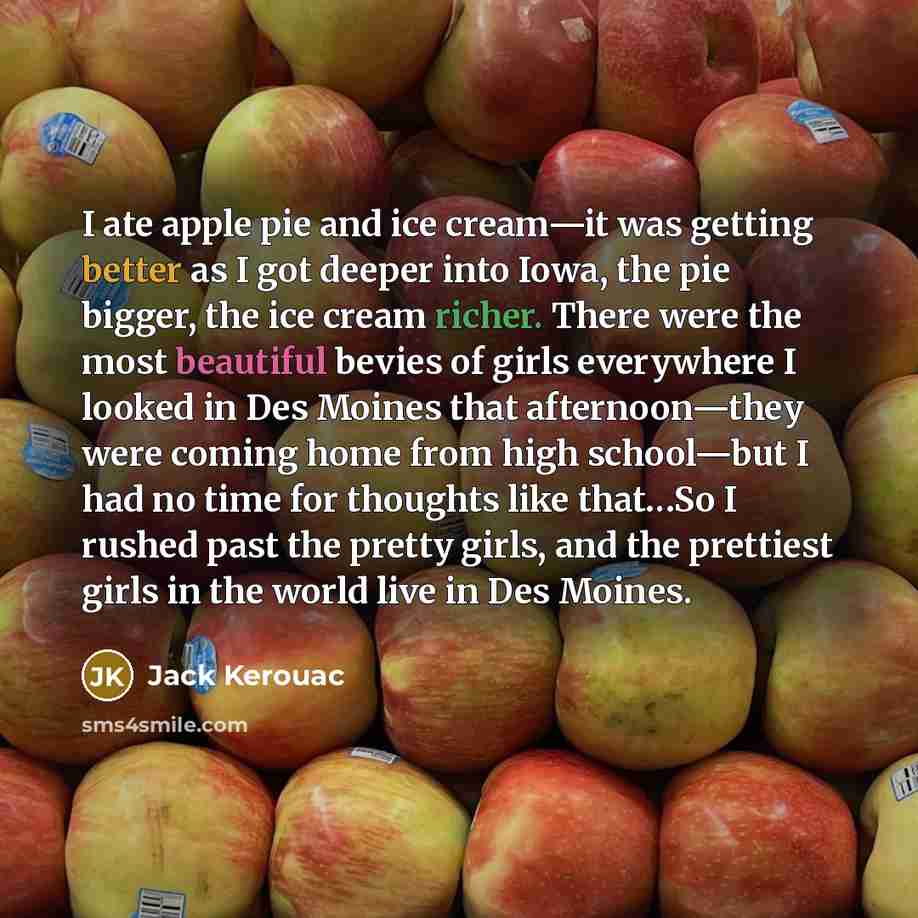 “I ate apple pie and ice cream—it was getting better as I got deeper into Iowa, the pie bigger, the ice cream richer. There were the most beautiful bevies of girls everywhere I looked in Des Moines that afternoon—they were coming home from high school—but I had no time for thoughts like that…So I…” quote by Jack Kerouac