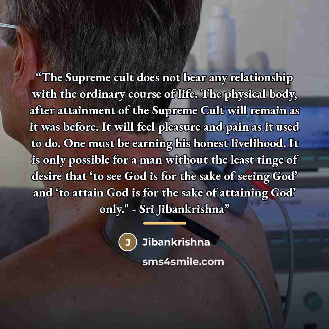 “The Supreme cult does not bear any relationship with the ordinary course of life. The physical body, after attainment of the Supreme Cult will remain as it was before. It will feel pleasure and pain as it used to do. One must be earning his honest livelihood. It is only possible for a man without…” quote by Jibankrishna