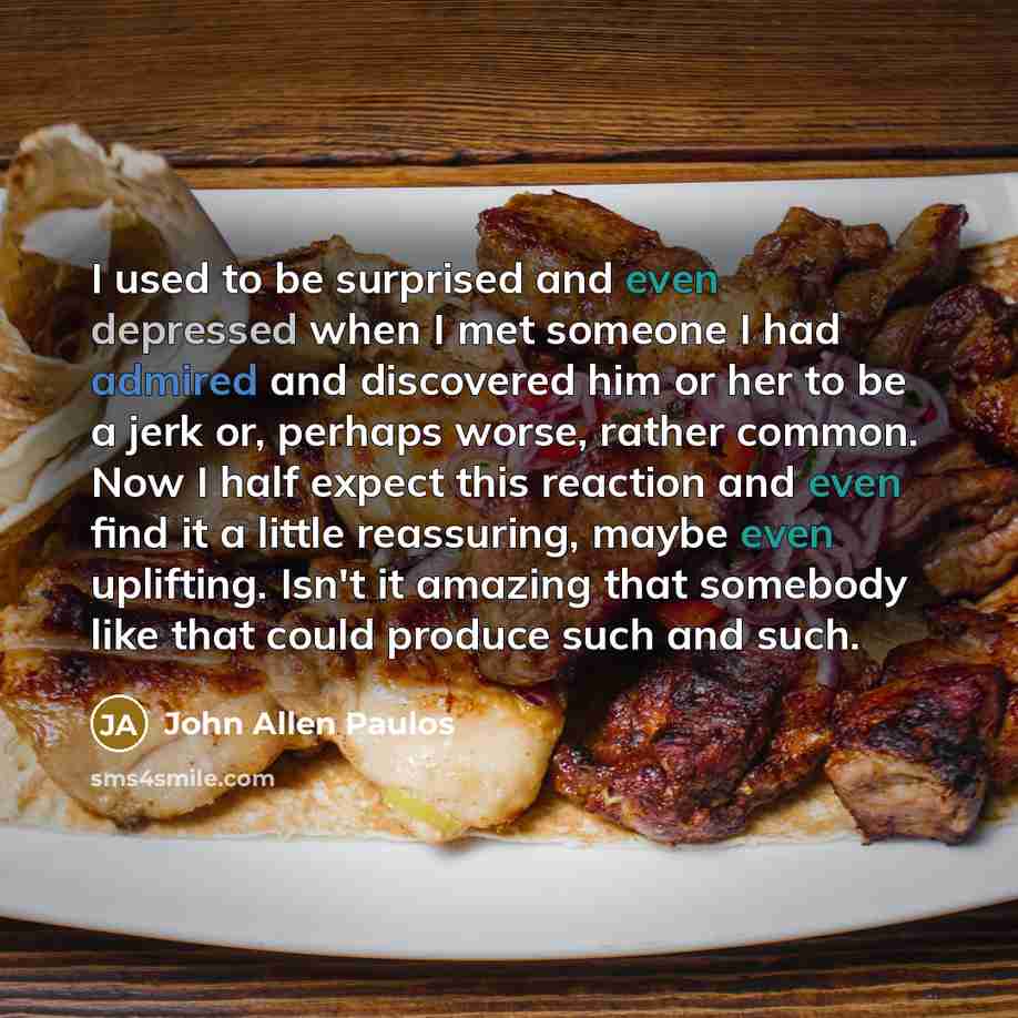“I used to be surprised and even depressed when I met someone I had admired and discovered him or her to be a jerk or, perhaps worse, rather common. Now I half expect this reaction and even find it a little reassuring, maybe even uplifting. Isn't it amazing that somebody like that could produce…” quote by John Allen Paulos
