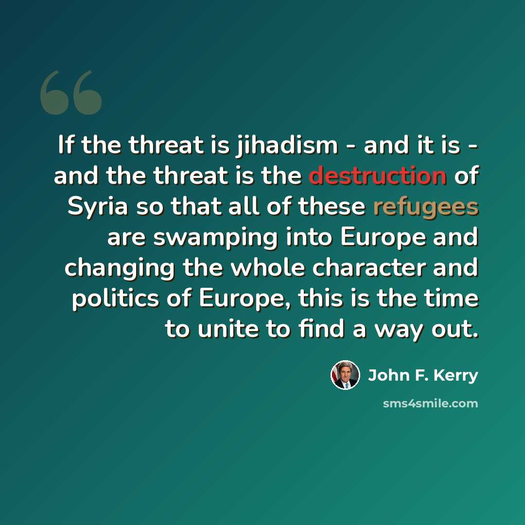 “If the threat is jihadism - and it is - and the threat is the destruction of Syria so that all of these refugees are swamping into Europe and changing the whole character and politics of Europe, this is the time to unite to find a way out.” quote by John F. Kerry
