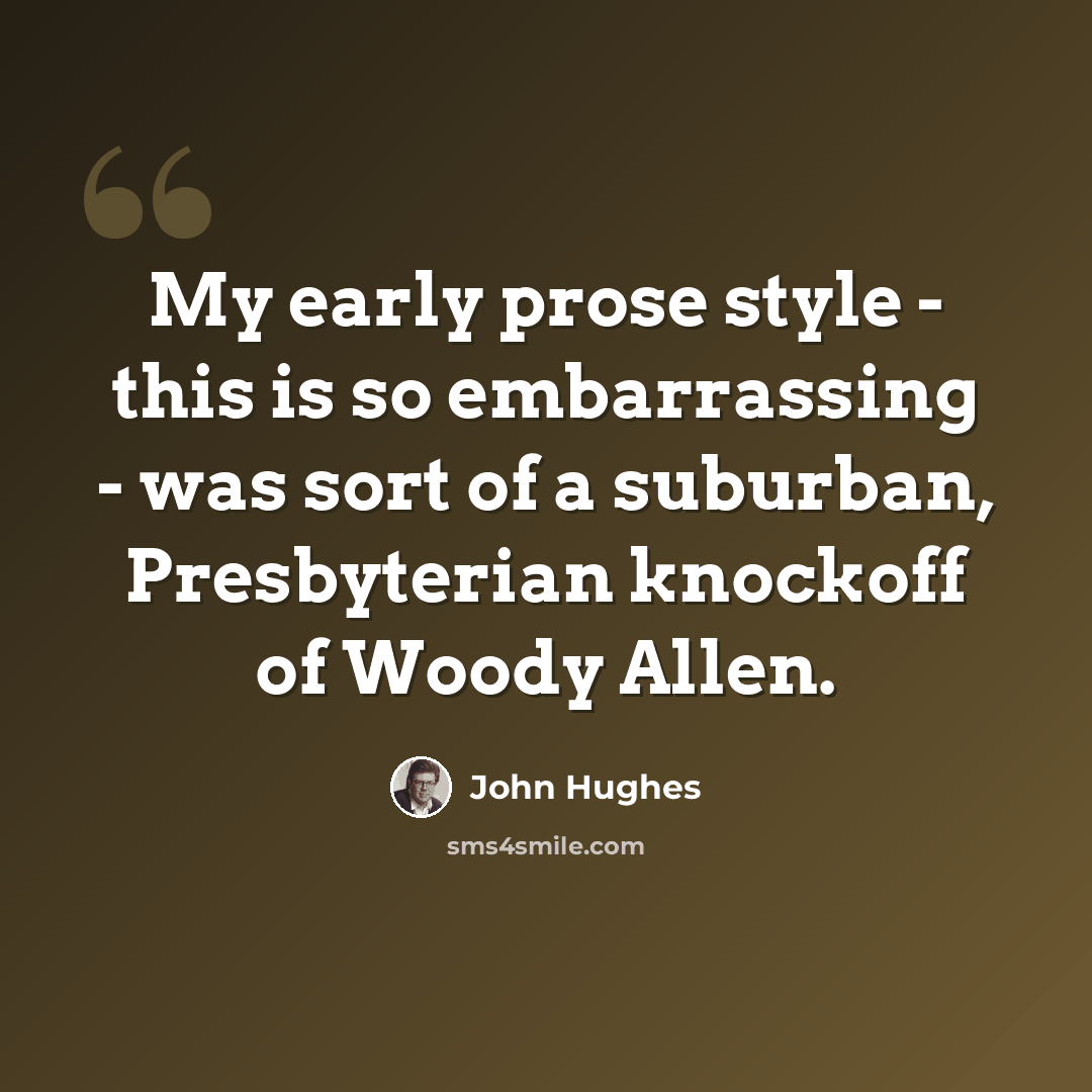 “My early prose style - this is so embarrassing - was sort of a suburban, Presbyterian knockoff of Woody Allen.” quote by John Hughes