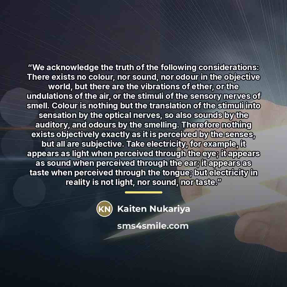 “We acknowledge the truth of the following considerations: There exists no colour, nor sound, nor odour in the objective world, but there are the vibrations of ether, or the undulations of the air, or the stimuli of the sensory nerves of smell. Colour is nothing but the translation of the stimuli…” quote by Kaiten Nukariya