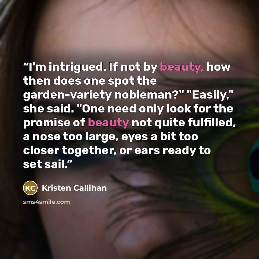 “I'm intrigued. If not by beauty, how then does one spot the garden-variety nobleman?" "Easily," she said. "One need only look for the promise of beauty not quite fulfilled, a nose too large, eyes a bit too closer together, or ears ready to set sail.” quote by Kristen Callihan