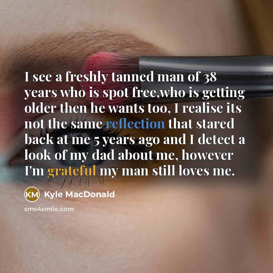 “I see a freshly tanned man of 38 years who is spot free,who is getting older then he wants too, I realise its not the same reflection that stared back at me 5 years ago and I detect a look of my dad about me, however I'm grateful my man still loves me.” quote by Kyle MacDonald