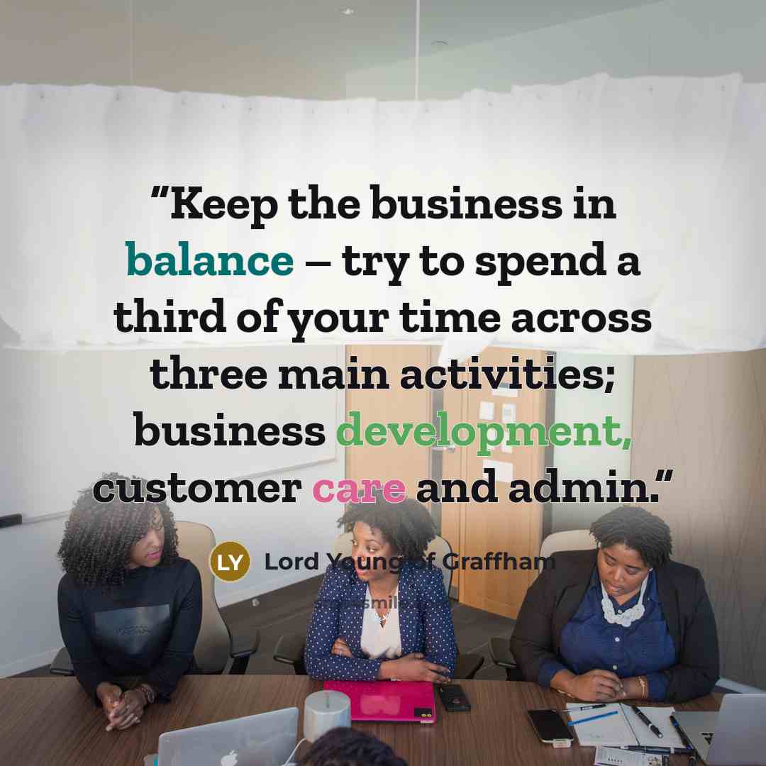 “Keep the business in balance – try to spend a third of your time across three main activities; business development, customer care and admin.” quote by Lord Young of Graffham