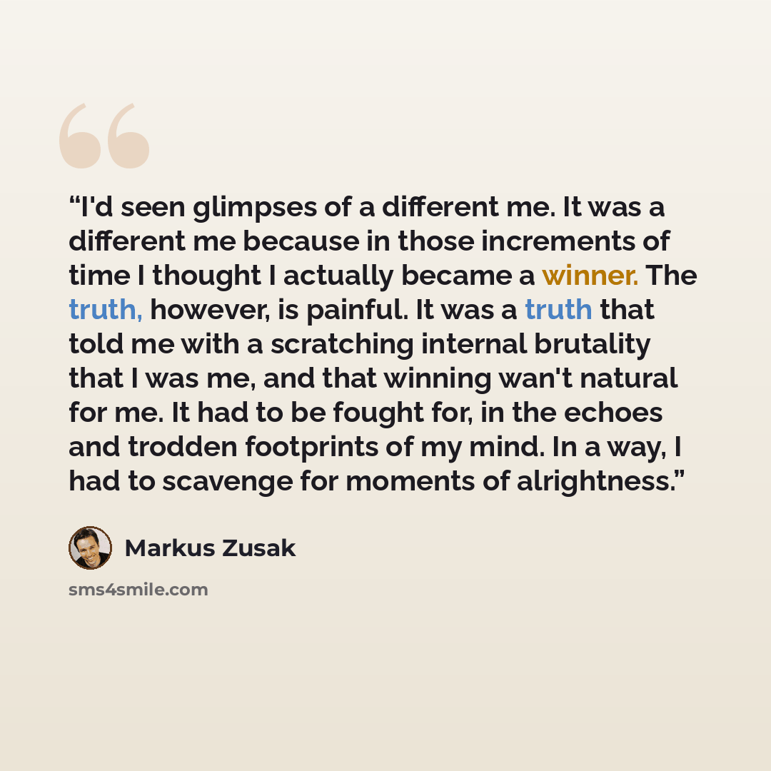 “I'd seen glimpses of a different me. It was a different me because in those increments of time I thought I actually became a winner. The truth, however, is painful. It was a truth that told me with a scratching internal brutality that I was me, and that winning wan't natural for me. It had to be…” quote by Markus Zusak