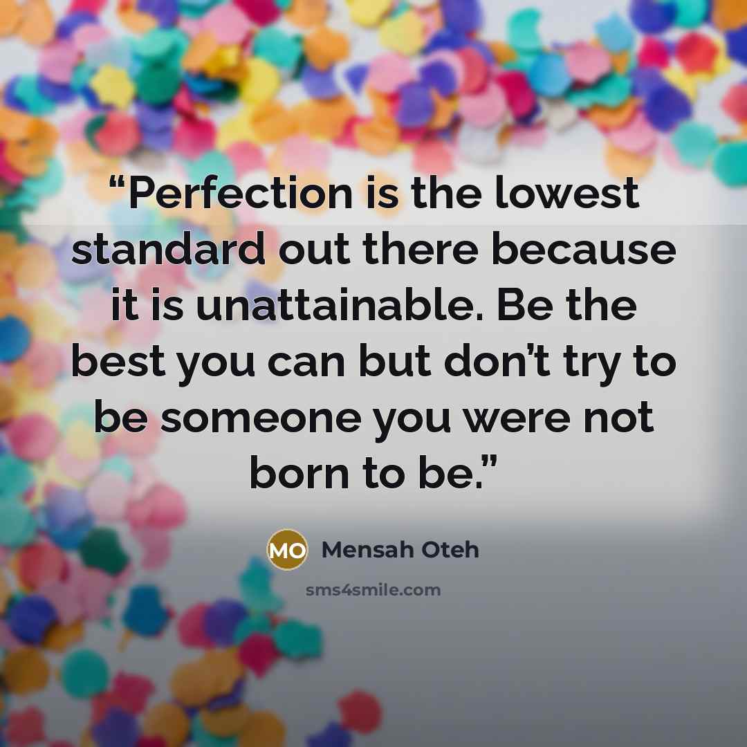 “Perfection is the lowest standard out there because it is unattainable. Be the best you can but don’t try to be someone you were not born to be.” quote by Mensah Oteh