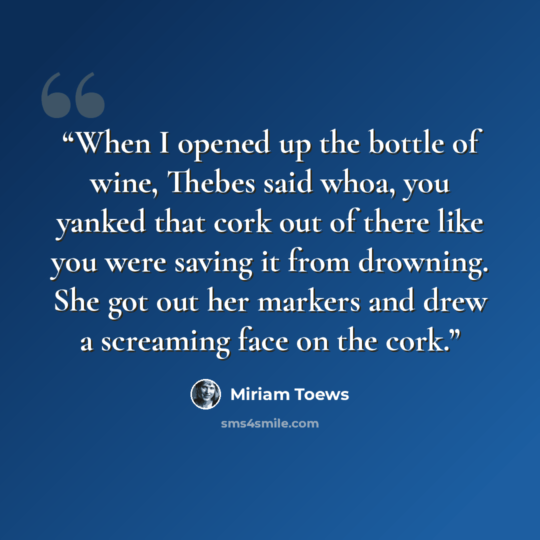 “When I opened up the bottle of wine, Thebes said whoa, you yanked that cork out of there like you were saving it from drowning. She got out her markers and drew a screaming face on the cork.” quote by Miriam Toews