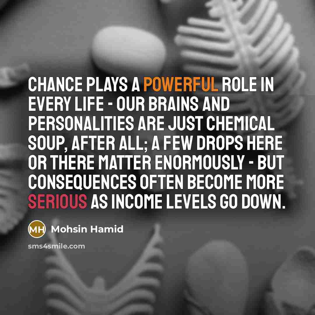 “Chance plays a powerful role in every life - our brains and personalities are just chemical soup, after all; a few drops here or there matter enormously - but consequences often become more serious as income levels go down.” quote by Mohsin Hamid