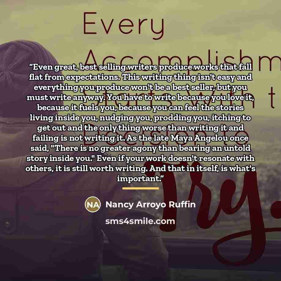 “Even great, best selling writers produce works that fall flat from expectations. This writing thing isn't easy and everything you produce won't be a best seller, but you must write anyway. You have to write because you love it, because it fuels you, because you can feel the stories living inside…” quote by Nancy Arroyo Ruffin