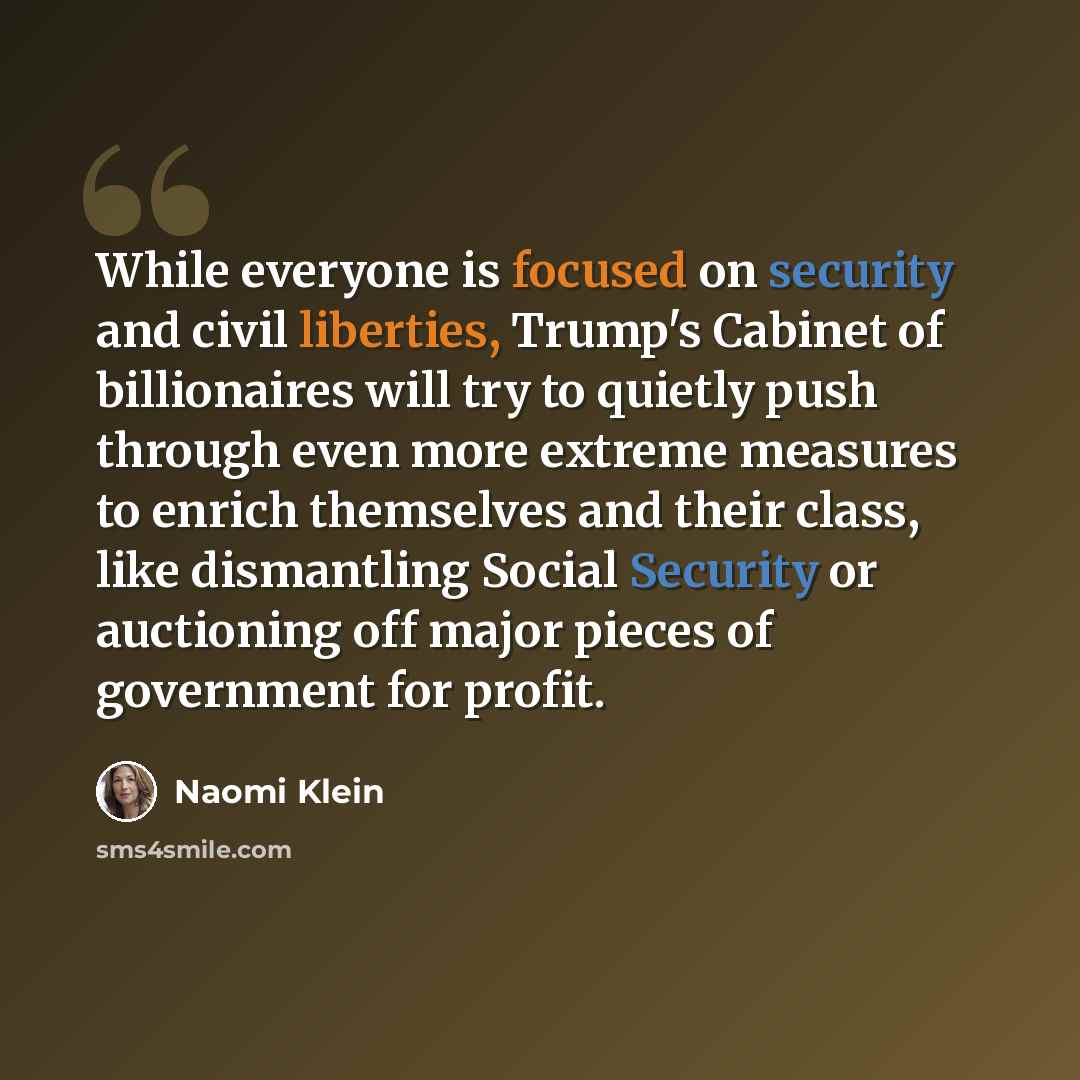 “While everyone is focused on security and civil liberties, Trump's Cabinet of billionaires will try to quietly push through even more extreme measures to enrich themselves and their class, like dismantling Social Security or auctioning off major pieces of government for profit.” quote by Naomi Klein