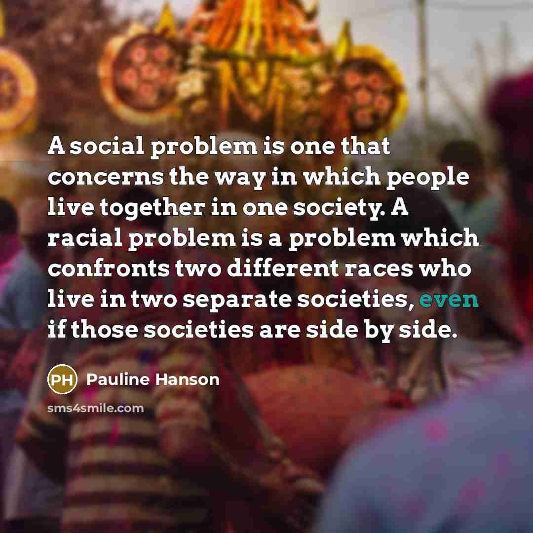 “A social problem is one that concerns the way in which people live together in one society. A racial problem is a problem which confronts two different races who live in two separate societies, even if those societies are side by side.” quote by Pauline Hanson