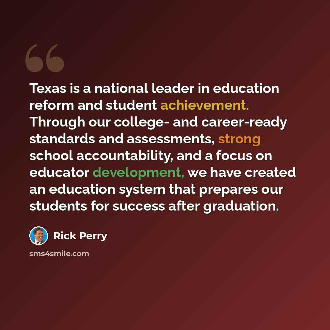“Texas is a national leader in education reform and student achievement. Through our college- and career-ready standards and assessments, strong school accountability, and a focus on educator development, we have created an education system that prepares our students for success after graduation.” quote by Rick Perry