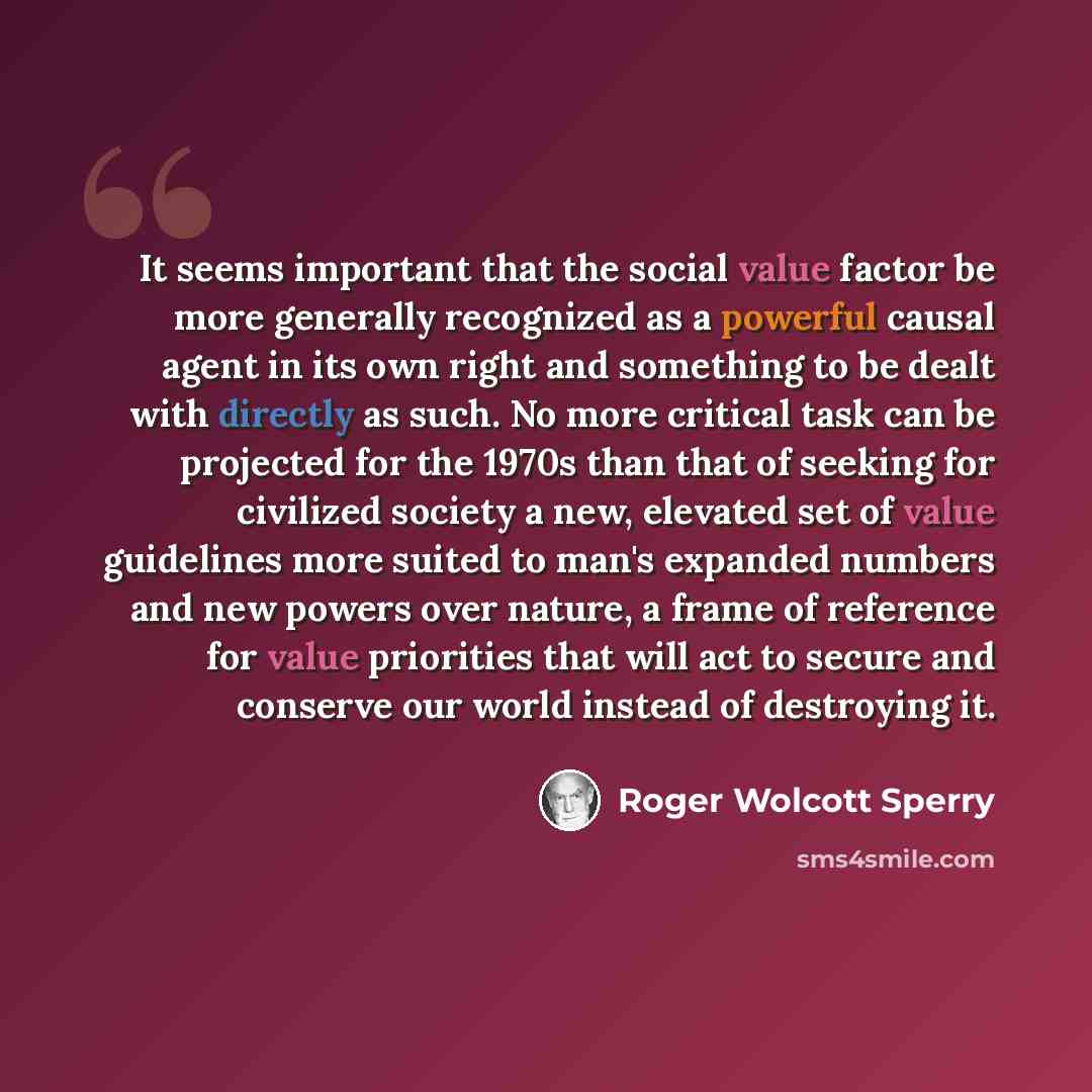 “It seems important that the social value factor be more generally recognized as a powerful causal agent in its own right and something to be dealt with directly as such. No more critical task can be projected for the 1970s than that of seeking for civilized society a new, elevated set of value…” quote by Roger Wolcott Sperry