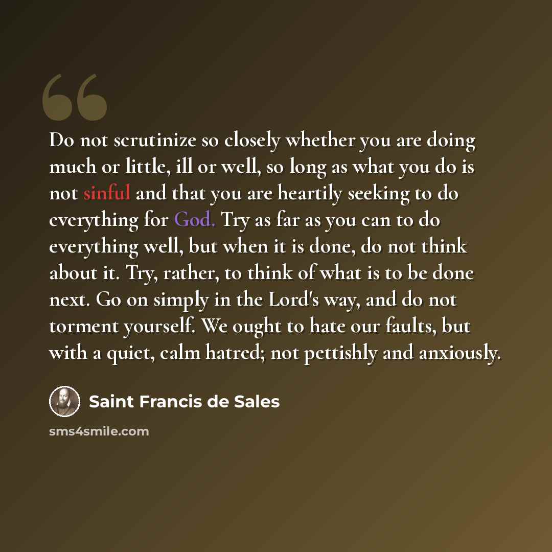 “Do not scrutinize so closely whether you are doing much or little, ill or well, so long as what you do is not sinful and that you are heartily seeking to do everything for God. Try as far as you can to do everything well, but when it is done, do not think about it. Try, rather, to think of what is…” quote by Saint Francis de Sales