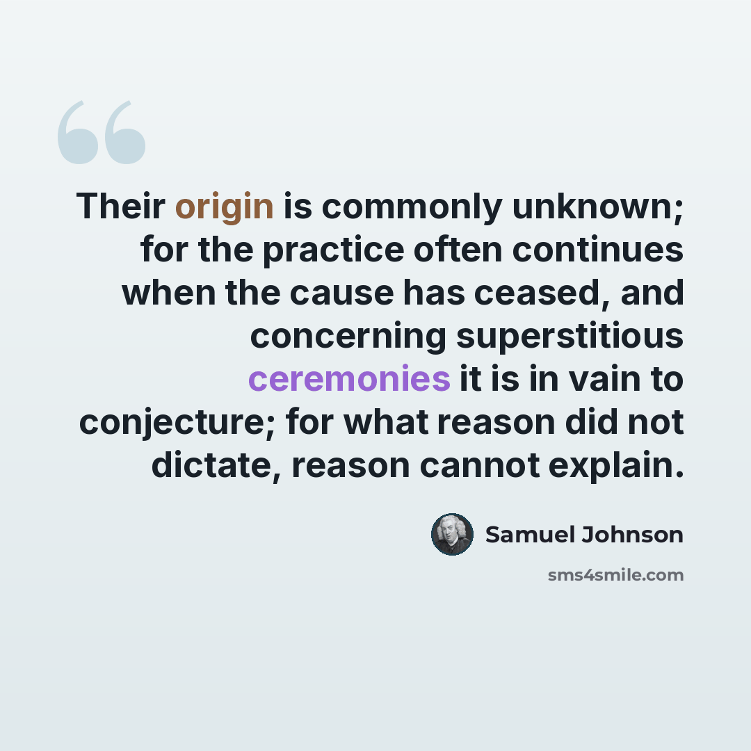 “Their origin is commonly unknown; for the practice often continues when the cause has ceased, and concerning superstitious ceremonies it is in vain to conjecture; for what reason did not dictate, reason cannot explain.” quote by Samuel Johnson