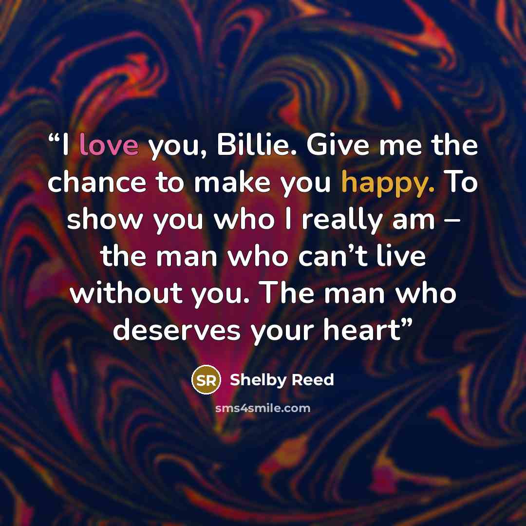 “I love you, Billie. Give me the chance to make you happy. To show you who I really am – the man who can’t live without you. The man who deserves your heart” quote by Shelby Reed