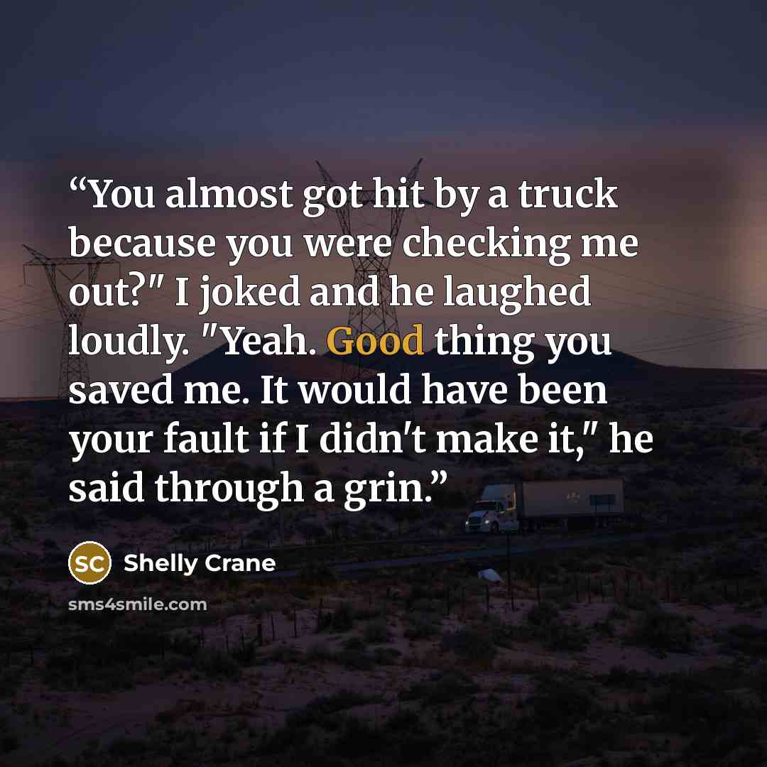 “You almost got hit by a truck because you were checking me out?" I joked and he laughed loudly. "Yeah. Good thing you saved me. It would have been your fault if I didn't make it," he said through a grin.” quote by Shelly Crane
