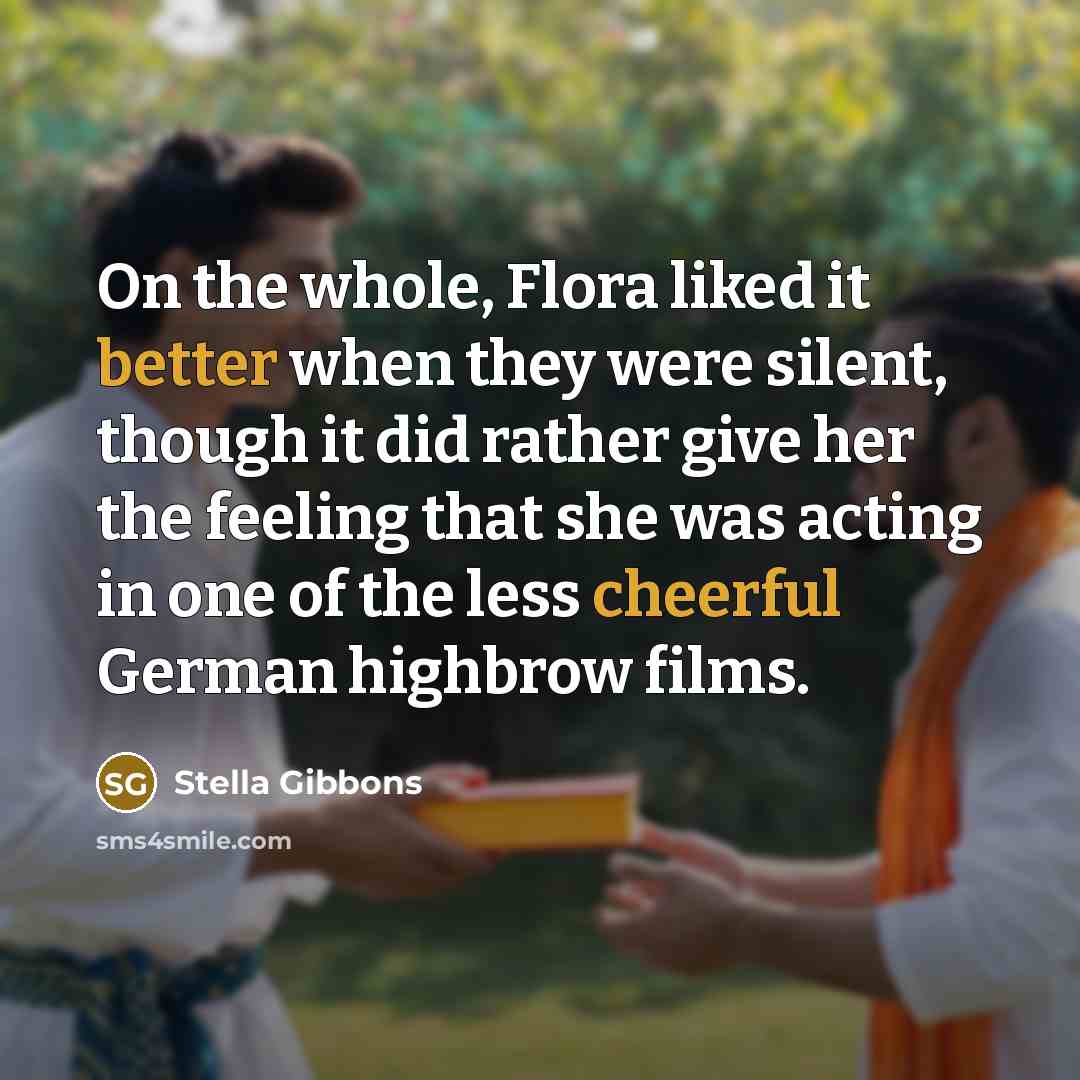 “On the whole, Flora liked it better when they were silent, though it did rather give her the feeling that she was acting in one of the less cheerful German highbrow films.” quote by Stella Gibbons