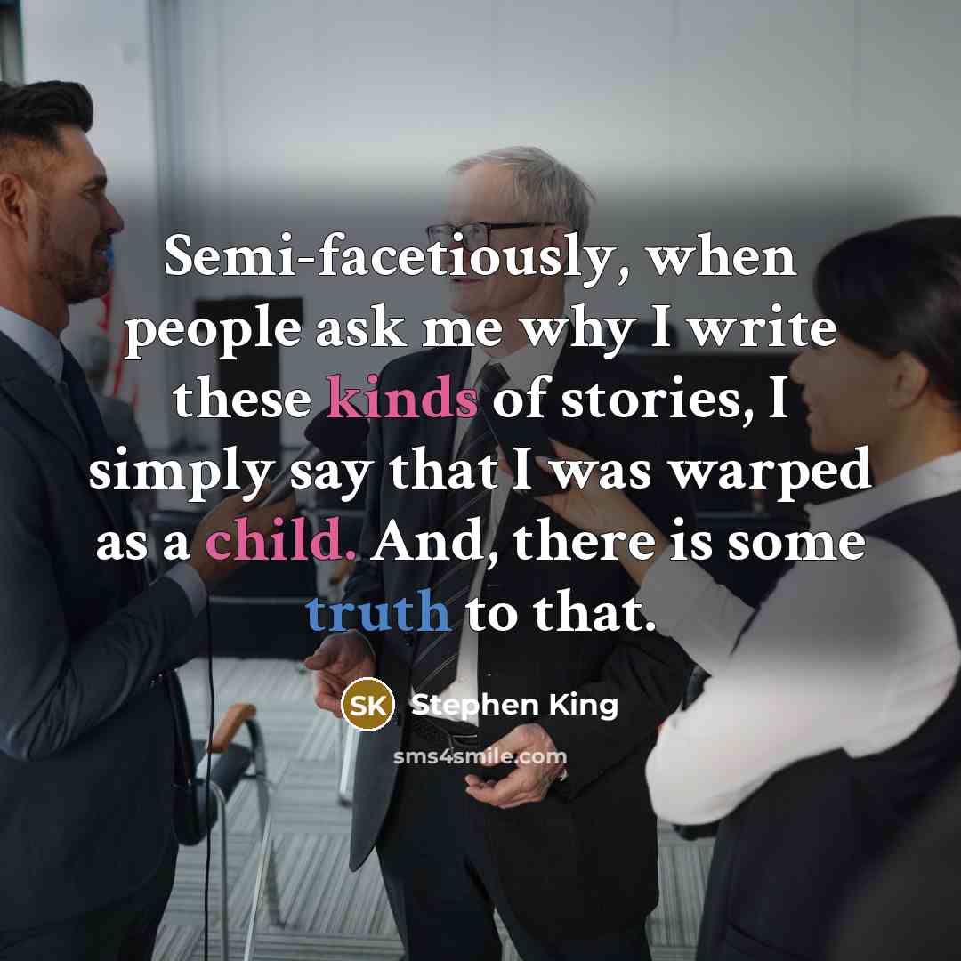 “Semi-facetiously, when people ask me why I write these kinds of stories, I simply say that I was warped as a child. And, there is some truth to that.” quote by Stephen King