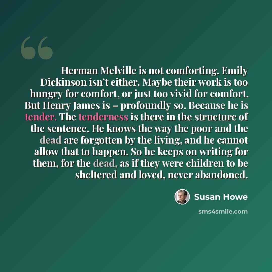 “Herman Melville is not comforting. Emily Dickinson isn’t either. Maybe their work is too hungry for comfort, or just too vivid for comfort. But Henry James is – profoundly so. Because he is tender. The tenderness is there in the structure of the sentence. He knows the way the poor and the dead are…” quote by Susan Howe