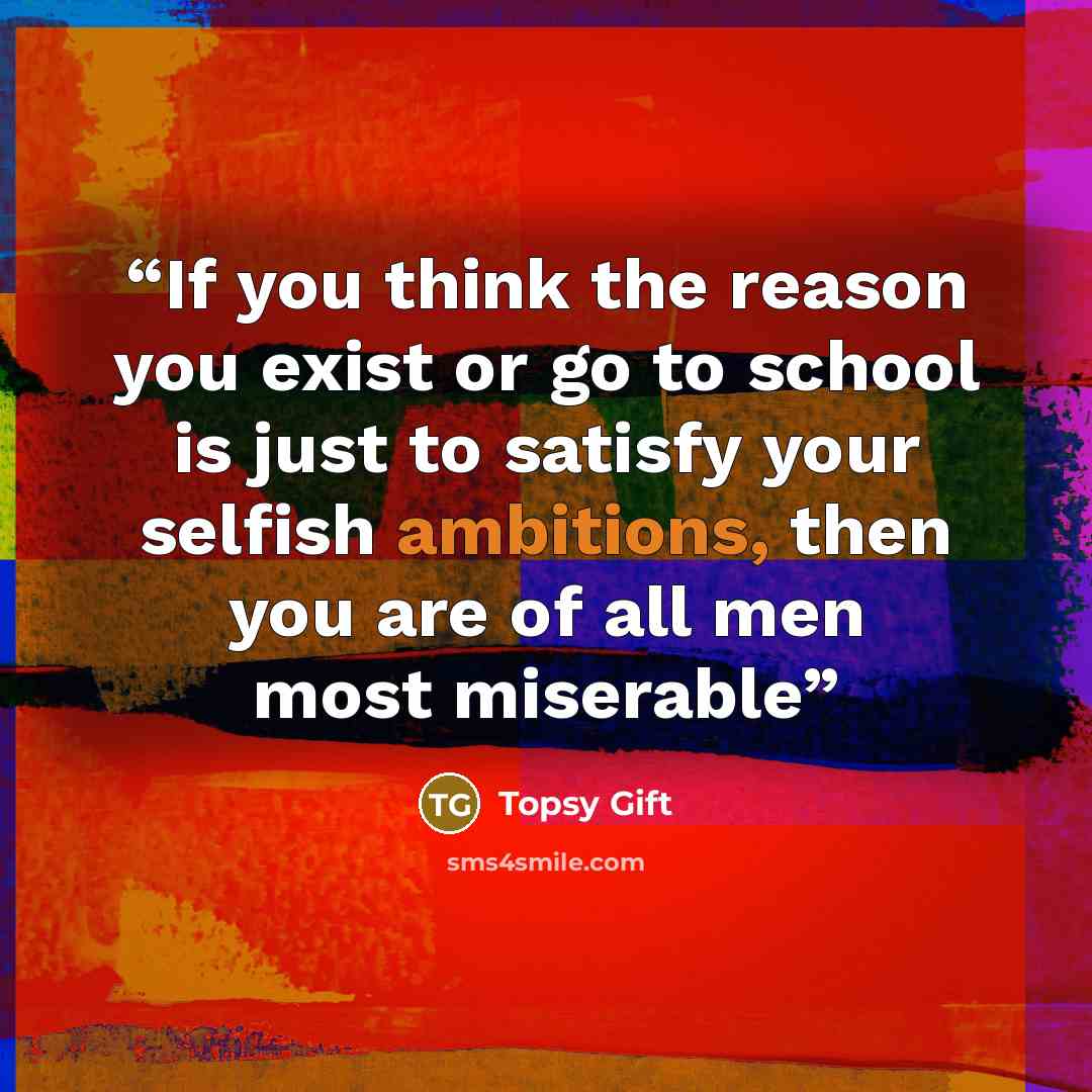 “If you think the reason you exist or go to school is just to satisfy your selfish ambitions, then you are of all men most miserable” quote by Topsy Gift