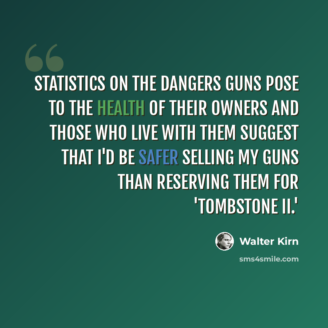 “Statistics on the dangers guns pose to the health of their owners and those who live with them suggest that I'd be safer selling my guns than reserving them for 'Tombstone II.'” quote by Walter Kirn