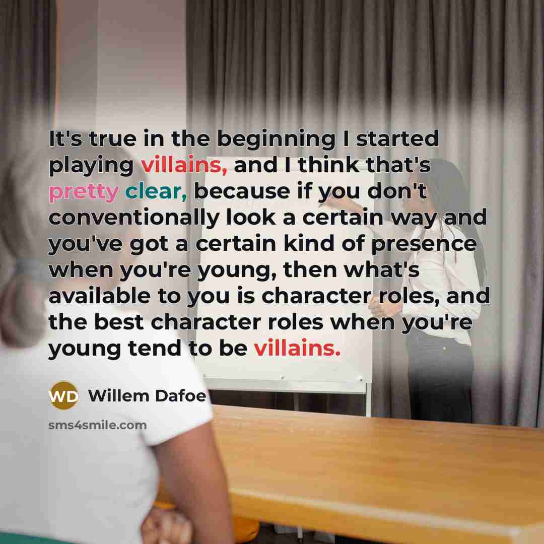 “It's true in the beginning I started playing villains, and I think that's pretty clear, because if you don't conventionally look a certain way and you've got a certain kind of presence when you're young, then what's available to you is character roles, and the best character roles when you're…” quote by Willem Dafoe